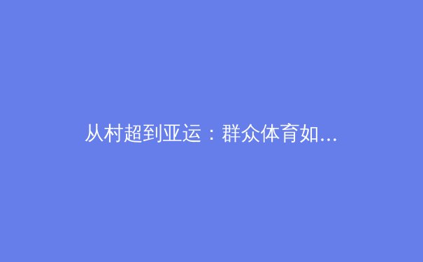 从村超到亚运：群众体育如何重塑中国体育文化基因 - 2